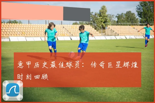 意甲历史最佳球员:传奇巨星辉煌时刻回顾