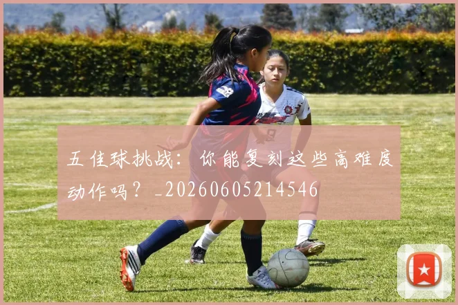 五佳球挑战:你能复刻这些高难度动作吗?_20260605214546