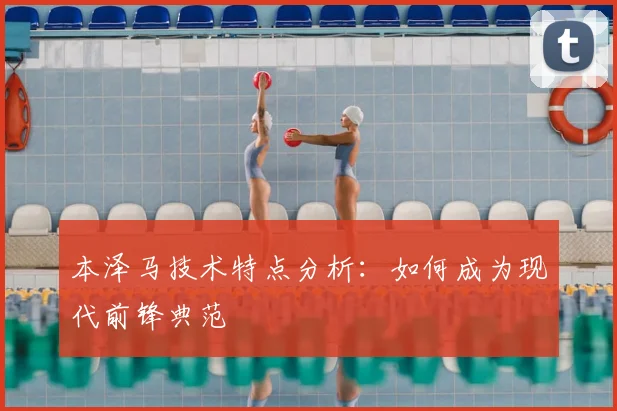 本泽马技术特点分析:如何成为现代前锋典范