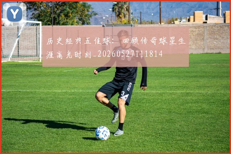 历史经典五佳球：回顾传奇球星生涯高光时刻_20260527111814