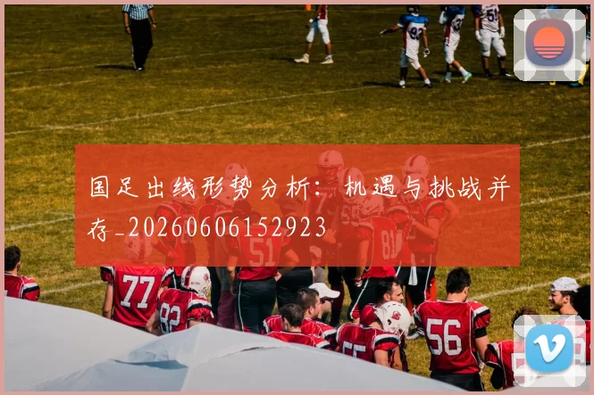 国足出线形势分析：机遇与挑战并存_20260606152923