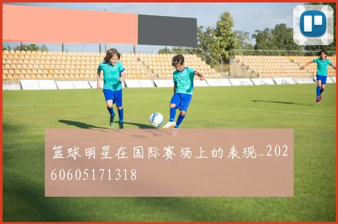 篮球明星在国际赛场上的表现_20260605171318